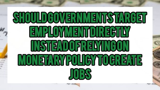 Should Governments Target Employment Directly Instead Of Relying On Monetary Policy to Create Jobs Should Governments Target Employment Directly Instead Of Relying On Monetary Policy to Create Jobs